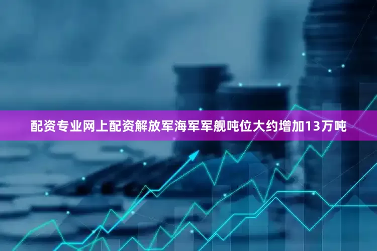 配资专业网上配资解放军海军军舰吨位大约增加13万吨