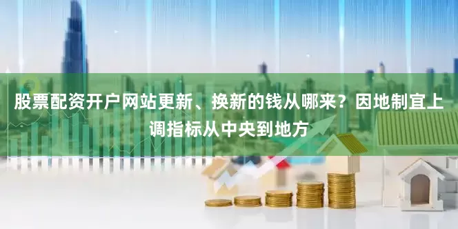 股票配资开户网站更新、换新的钱从哪来？因地制宜上调指标从中央到地方