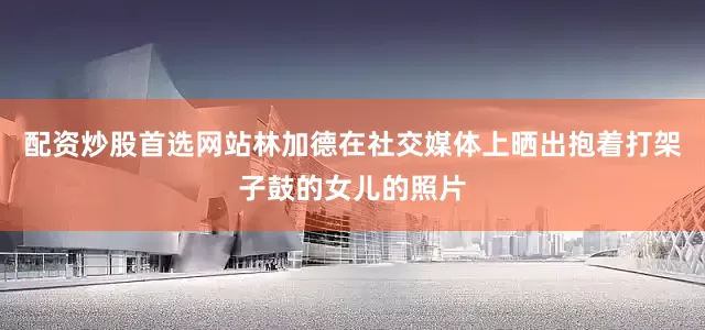 配资炒股首选网站　　林加德在社交媒体上晒出抱着打架子鼓的女儿的照片