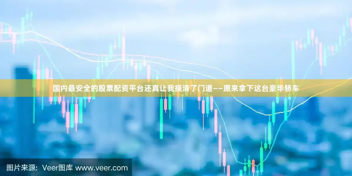 国内最安全的股票配资平台还真让我摸清了门道——原来拿下这台豪华轿车