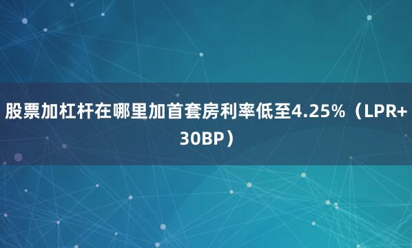 股票加杠杆在哪里加首套房利率低至4.25%（LPR+30BP）