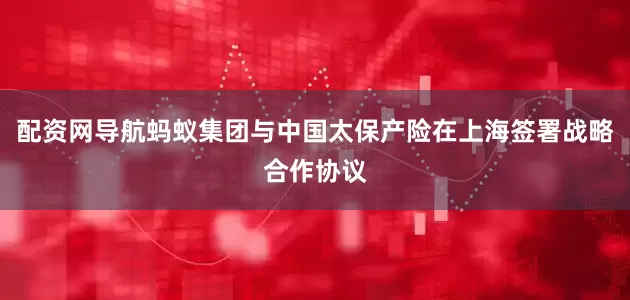 配资网导航蚂蚁集团与中国太保产险在上海签署战略合作协议