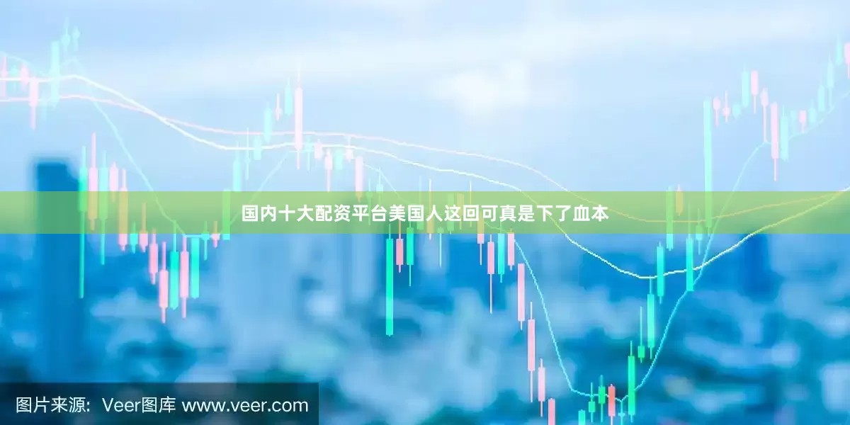 国内十大配资平台美国人这回可真是下了血本