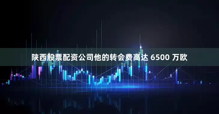陕西股票配资公司他的转会费高达 6500 万欧